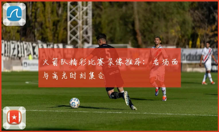 火箭队精彩比赛录像推荐:名场面与高光时刻集合