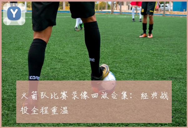 火箭队比赛录像回放合集:经典战役全程重温