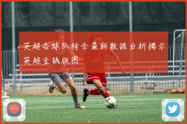 英超各球队转会最新数据分析揭示英超金钱版图