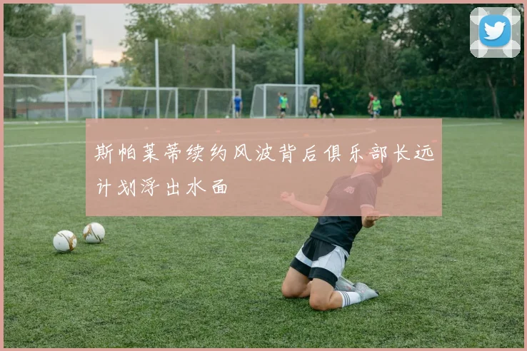 斯帕莱蒂续约风波背后俱乐部长远计划浮出水面