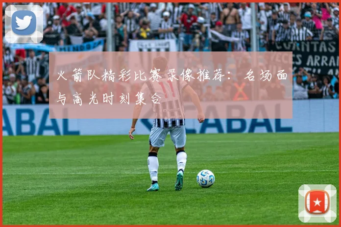 火箭队精彩比赛录像推荐:名场面与高光时刻集合